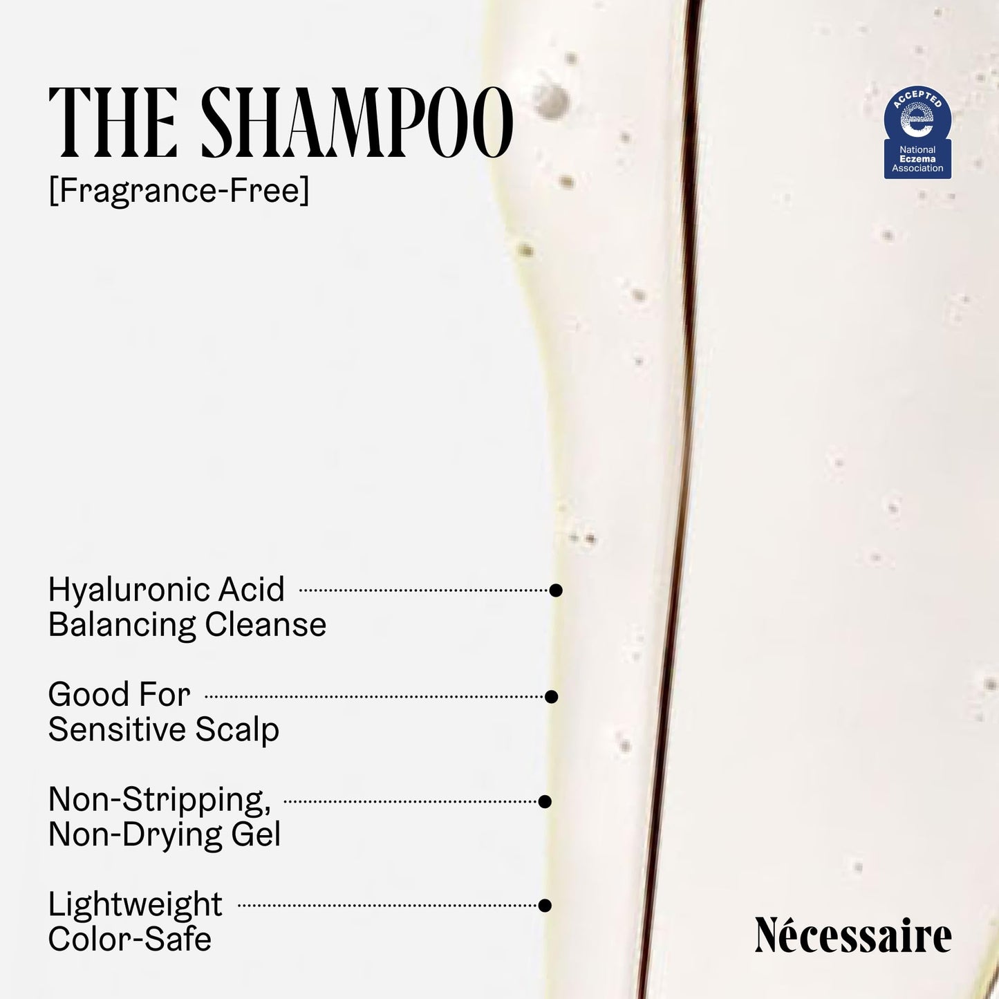 Nécessaire The Hair Duo - Shampoo and Conditioner Set 2 x Full-Size. The Shampoo + The Conditioner. Hyaluronic Acid + Vitamin B Complex. Fragrance-Free. Approved by the National Eczema Association.