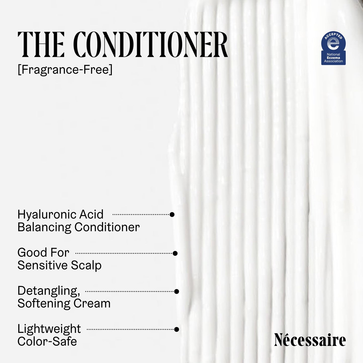 Nécessaire The Hair Duo - Shampoo and Conditioner Set 2 x Full-Size. The Shampoo + The Conditioner. Hyaluronic Acid + Vitamin B Complex. Fragrance-Free. Approved by the National Eczema Association.