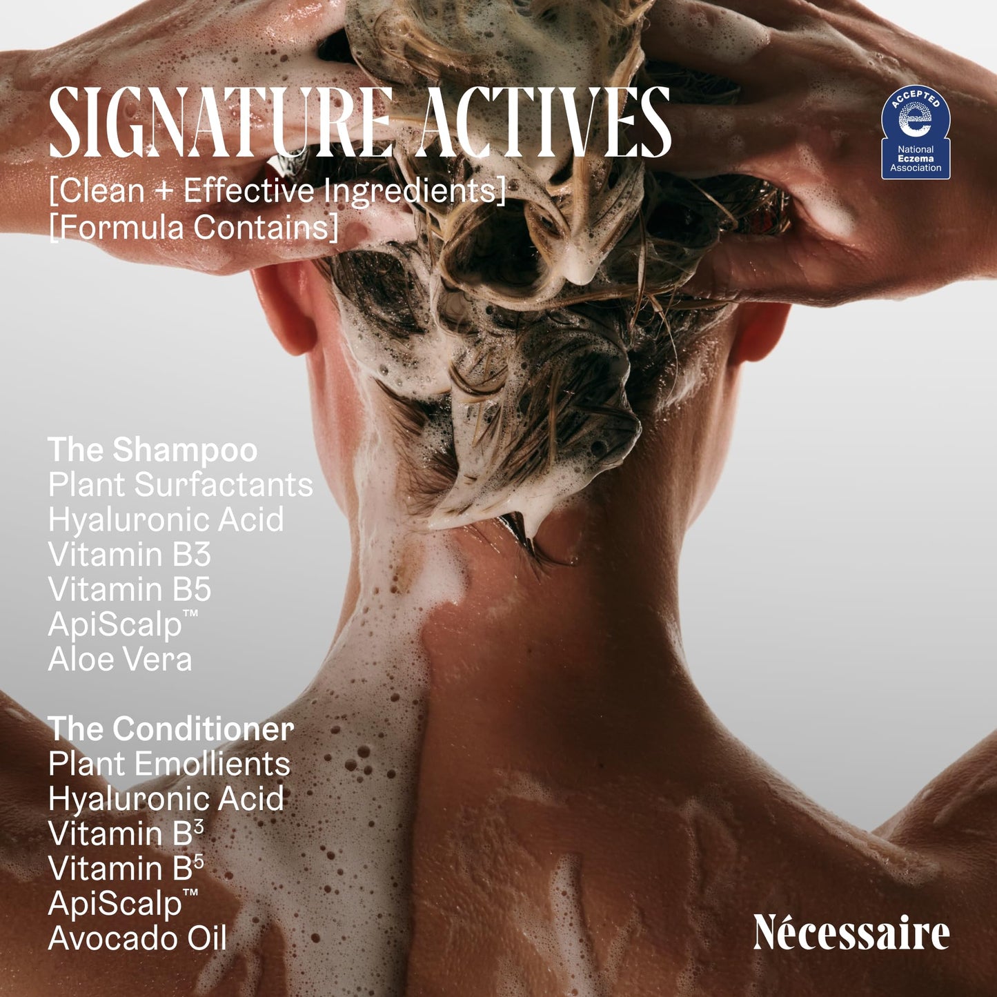 Nécessaire The Hair Duo - Shampoo and Conditioner Set 2 x Full-Size. The Shampoo + The Conditioner. Hyaluronic Acid + Vitamin B Complex. Fragrance-Free. Approved by the National Eczema Association.